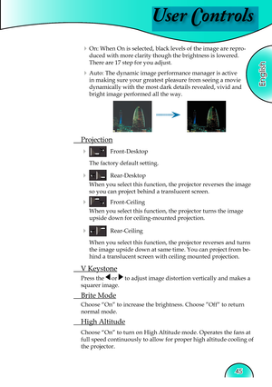 Page 45
User Controls
English
45

 On: When On is selected, black levels of the image are repro-
duced with more clarity though the brightness is lowered. 
There are 17 step for you adjust.
 Auto: The dynamic image performance manager is active 
in making sure your greatest pleasure from seeing a movie 
dynamically with the most dark details revealed, vivid and 
bright image performed all the way.
 Projection
     Front-Desktop 
    The factory default setting. 
     Rear-Desktop 
When you select this...