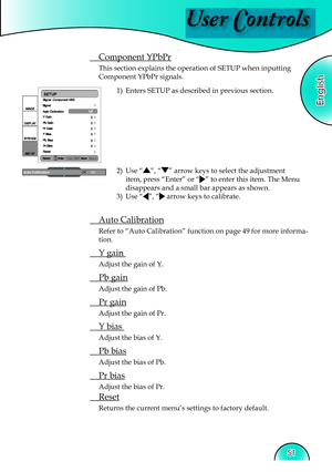 Page 51
User Controls
English
51

 Component YPbPr
This section explains the operation of SETUP when inputting 
Component YPbPr signals.1)  Enters SETUP as described in previous section.
 Auto Calibration
Refer to “Auto Calibration” function on page 49 for more informa-
tion.
 Y gain  
Adjust the gain of Y.
 Pb gain
Adjust the gain of Pb.
 Pr gain
Adjust the gain of Pr.
 Y bias  
Adjust the bias of Y.
 Pb bias
Adjust the bias of Pb.
 Pr bias
Adjust the bias of Pr.
  Reset
Returns the current menu’s settings to...