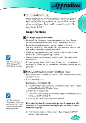 Page 53
Appendices
English
53
 Image Problems
 No image appears on-screen
 Ensure all the cables and power connections are correctly and 
securely connected as described in the “Installation” section.
 Ensure the pins of connectors are not crooked or broken.
  Not only the RS-232 cable and HDMI cable between projector and 
Box ,but also the cable from source to Box.
 Check if the projection lamp has been securely installed. Please 
refer to the “Replacing the lamp” section.
 Make sure you have removed the...