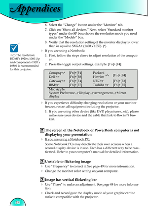 Page 54
Appendices
54

6.  Select the “Change” button under the “Monitor” tab.
7.  Click on “Show all devices.” Next, select “Standard monitor 
types” under the SP box; choose the resolution mode you need 
under the “Models” box. 
8.  Verify that the resolution setting of the monitor display is lower 
than or equal to SXGA+ (1400 x 1050). (*)
  If you are using a Notebook: 1.  First, follow the steps above to adjust resolution of the comput-
er.
2.  Press the toggle output settings. example: [Fn]+[F4]
   
...