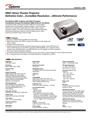 Page 1
© Copyright 2007 Optoma Technology, Inc. DLP® and the DLP logo are registered trademarks of Texas Instruments. All sp\
ecifications subject to change at any time.
Datasheet – HD81
Brightness1400 ANSI Lumens
ResolutionNative 1080p (1920 x 1080)
Contrast Ratio10000:1
Image ProcessingMotion Adaptive 480i, 576i, 720p and1080i De-Interlacing, 10-bit ImageProcessing, Advanced 3D Comb Filter,Three Presets Plus Three Programmable Display Formats, Advanced Noise Reduction and Sharpening
Color ManagementUser...