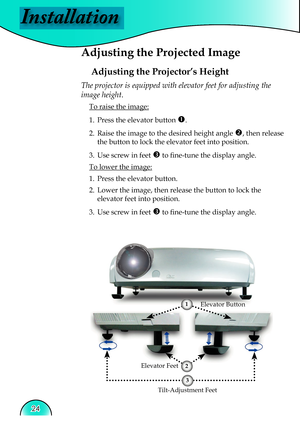 Page 24
Installation
24

 Adjusting the Projected Image
Adjusting the Projector’s Height
Tilt-Adjustment Feet
Elevator Feet
The projector is equipped with elevator feet for adjusting the 
image height.
 To raise the image:
1.  Press the elevator button 
. 
2.  Raise the image to the desired height angle 
, then release  
  the button to lock the elevator feet into position.
3.  Use screw in feet 
 to ﬁ  ne-tune the display angle. 
 To lower the image:
1.  Press the elevator button.
2.  Lower the image, then...