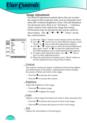 Page 32
User Controls
32

Image Adjustment
▪ The IMAGE adjustment module allows the user to tailor 
the image to their particular taste, such as frequently-used 
items like: Contrast, Brightness, Color, Tint and Sharpness.  
For advanced users, there is an “Advanced …” submenu, 
which contains more options for image ﬁ  ne-tuning.
▪ All functions may be operated by the remote control as 
shown below.  The “”, ””, “”, “”, “Enter” are the 
key control buttons.
1)  Press the “Menu” button on the remote to show the...