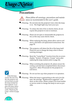 Page 6
Usage Notice
6

 Precautions
 
Please follow all warnings, precautions and mainte-
nance as recommended in this user’s guide.
▀■ Warning-  Do not look into the projector’s lens when the lamp 
is on.  The bright light may hurt your eyes.
▀■ Warning-  To reduce the risk of ﬁ  re or electric shock, do not  
expose this projector to rain or moisture.
▀■ Warning-  Please do not open or disassemble the projector & 
box as this may cause electric shock.
▀■ Warning-  When replacing the lamp, please allow unit...