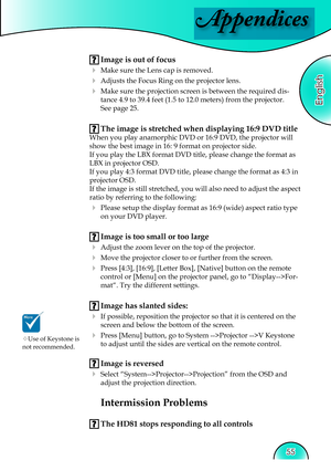 Page 55
Appendices
English
55

 Image is out of focus
 Make sure the Lens cap is removed.
  Adjusts the Focus Ring on the projector lens.  
  Make sure the projection screen is between the required dis-tance 4.9 to 39.4 feet (1.5 to 12.0 meters) from the projector.    
See page 25.
 The image is stretched when displaying 16:9 DVD title
When you play anamorphic DVD or 16:9 DVD, the projector will 
show the best image in 16: 9 format on projector side.
If you play the LBX format DVD title, please change the...