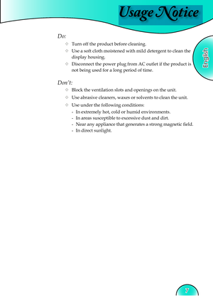 Page 7
Usage Notice
English
7

Do:
  Turn off the product before cleaning.
  Use a soft cloth moistened with mild detergent to clean the  
    display housing.
  Disconnect the power plug from AC outlet if the product is 
     not being used for a long period of time.
Don’t:
  Block the ventilation slots and openings on the unit.
  Use abrasive cleaners, waxes or solvents to clean the unit.
  Use under the following conditions:
   -  In extremely hot, cold or humid environments.
    -  In areas...