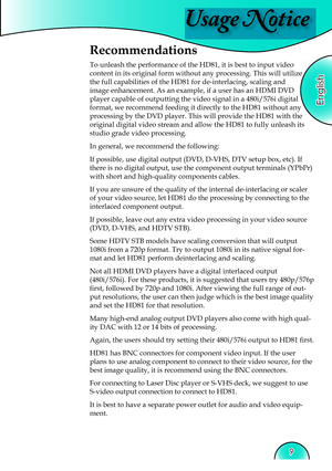 Page 9
Usage Notice
English
9

Recommendations
To unleash the performance of the HD81, it is best to input video 
content in its original form without any processing. This will utilize 
the full capabilities of the HD81 for de-interlacing, scaling and 
image enhancement. As an example, if a user has an HDMI DVD 
player capable of outputting the video signal in a 480i/576i digital 
format, we recommend feeding it directly to the HD81 without any 
processing by the DVD player. This will provide the HD81 with the...