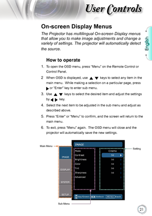 Page 21
English


User Controls

The Projector has multilingual On-screen Display menus 
that allow you to make image adjustments and change a 
variety of settings. The projector will automatically detect 
the source. 
How to operate 
1.   To open the OSD menu, press “Menu” on the Remote Control or 
Control Panel.
2    When OSD is displayed, use      keys to select any item in the 
main menu.  While making a selection on a particular page, press 
 or “Enter” key to enter sub menu.
3.   Use      keys...