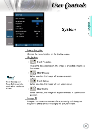 Page 31
English


User Controls

 Menu Location
Choose the menu location on the display screen.
 Projection
   Front-Projection
This is the default selection. The image is projected straight on 
the screen.
   Rear-Desktop 
When selected, the image will appear reversed.
   Front-Ceiling 
When selected, the image will turn upside down.
   Rear-Ceiling 
When selected, the image will appear reversed in upside down 
position.
  Image AI
Image AI improves the contrast of the picture by optimizing the...