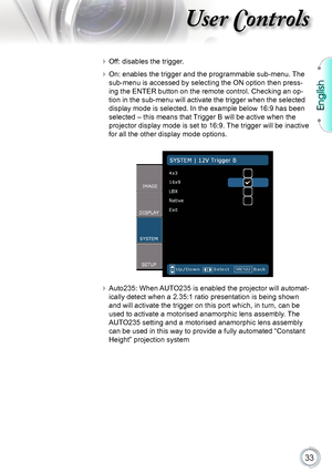 Page 33
English


User Controls

 Off: disables the trigger.
 On: enables the trigger and the programmable sub-menu. The 
sub-menu is accessed by selecting the ON option then press-
ing the ENTER button on the remote control. Checking an op-
tion in the sub-menu will activate the trigger when the selected 
display mode is selected. In the example below 16:9 has been 
selected – this means that Trigger B will be active when the 
projector display mode is set to 16:9. The trigger will be inactive 
for...