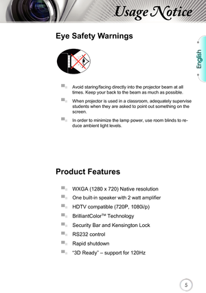 Page 5English
5
Usage Notice
Eye Safety Warnings
 
▀■ Avoid staring/facing directly into the projector beam at all 
times. Keep your back to the beam as much as possible.
▀■ When projector is used in a classroom, adequately supervise 
students when they are asked to point out something on the 
screen.
▀■ In order to minimize the lamp power, use room blinds to re-
duce ambient light levels. 
Product Features
▀■ WXGA (1280 x 720) Native resolution
▀■ One built-in speaker with 2 watt amplifier
▀■ HDTV compatible...