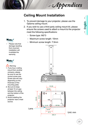 Page 51English
51
Appendices
	Please note that 
damage resulting 
from incorrect 
installation will 
invalidate the 
warranty.
Ceiling Mount Installation
1.  To prevent damage to your projector, please use the 
Optoma ceiling mount.
2.  If you wish to use a third party ceiling mount kit, please  ensure the screws used to attach a mount to the projector 
meet the following specifications:
  Screw type: M3*3
 
 Maximum screw length: 10mm
 
   Minimum screw length: 7.5mm
 Warning: 
1. If you buy a ceiling...