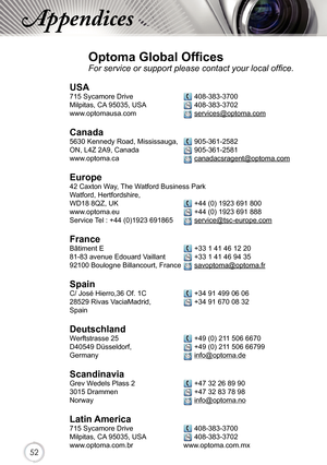 Page 525252
Appendices
Optoma Global Offices
For service or support please contact your local office.
USA
715 Sycamore Drive   408-383-3700
Milpitas, CA 95035, USA   408-383-3702 
www.optomausa.com  services@optoma.com
Canada
5630 Kennedy Road, Mississauga,  905-361-2582
ON, L4Z 2A9, Canada   905-361-2581
www.optoma.ca  canadacsragent@optoma.com
 
Europe
42 Caxton Way, The Watford Business Park 
Watford, Hertfordshire,  
WD18 8QZ, UK  +44 (0) 1923 691 800
www.optoma.eu   +44 (0) 1923 691 888
Service Tel : +44...