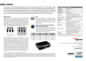 Page 2HD600X Specifications Highlights
HD Ready 720P (1280 x 720)
ANSI Contrast 350:1 ANSI
Peak Contrast 3500:1
Audible Noise  29dB Standard mode
Brightness  1600 Lumens
Connections 1 x HDMI, VGA (Component\PC\SCART),  
S-video, Composite, 3.5mm Audio input, 
3.5mm audio output, RS232 (via 3 pin Mini DIN)
Video Compatibility 1080P60/50/24, 1080i60/50 720P60/50, PAL, 
NTSC, SECAM
Dimensions 286x192x97mm 
Weight  2.3 kg
3D Support 120Hz frame sequential 3D for resolutions  
up to 720p. 60Hz field sequential 3D...