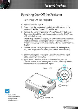 Page 13
3English

Installation

Powering On the Projector
1. Remove the lens cap. 
2. Ensure that the power cord and signal cable are securely 
connected.  The Power LED will be red.
3. Turn on the lamp by pressing “Power/Standby” button ei-
ther on the top of the projector or on the remote. The Power 
LED will flash green.
 The startup screen will display in approximately 10 seconds. 
The first time you use the projector, you can select your 
preferred language from quick menu after the startup screen...