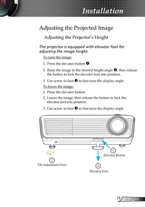 Page 15
5English

Installation

Adjusting the Projected Image
Adjusting the Projector’s Height
The projector is equipped with elevator foot for  
adjusting the image height.
 To raise the image:
1. Press the elevator button . 
2. Raise the image to the desired height angle , then release 
the button to lock the elevator foot into position.
3. Use screw in foot  to fine-tune the display angle. 
 To lower the image:
1. Press the elevator button.
2. Lower the image, then release the button to lock the...