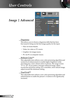 Page 24
24English

User Controls

Image | Advanced
 Degamma
This allows you to choose a degamma table that has been  
fine-tuned to bring out the best image quality for the input.
  Film: for home theater.
  Video: for video or TV source.
  Graphics: for image source.
  PC: for PC or computer source.
  Brilliant ColorTM
This adjustable item utilizes a new color-processing algorithm and 
system level enhancements to enable higher brightness while  
providing true, more vibrant colors in picture. The range is...