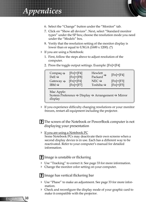 Page 38
38English

Appendices

 6.  Select the “Change” button under the “Monitor” tab.
 7.  Click on “Show all devices”. Next, select “Standard monitor 
types” under the SP box; choose the resolution mode you need 
under the “Models” box. 
 8.  Verify that the resolution setting of the monitor display is 
lower than or equal to UXGA (1600 x 1200). (*)
 If you are using a Notebook:
 1.  First, follow the steps above to adjust resolution of the  
computer.
 2.  Press the toggle output settings. Example:...