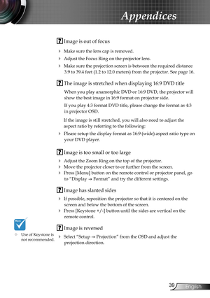 Page 39
39English

Appendices

 Image is out of focus
 Make sure the lens cap is removed.
 Adjust the Focus Ring on the projector lens. 
 Make sure the projection screen is between the required distance 
3.9 to 39.4 feet (1.2 to 12.0 meters) from the projector. See page 16.
 The image is stretched when displaying 16:9 DVD title
When you play anamorphic DVD or 16:9 DVD, the projector will 
show the best image in 16:9 format on projector side.
If you play 4:3 format DVD title, please change the format as 4:3...