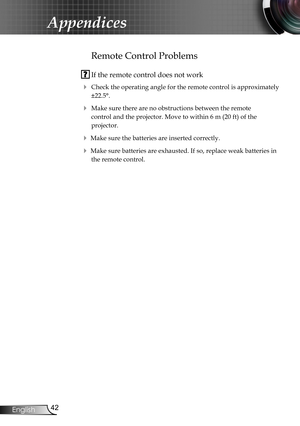 Page 42
42English

Appendices

Remote Control Problems
 If the remote control does not work
 Check the operating angle for the remote control is approximately 
±22.5°.
 Make sure there are no obstructions between the remote  
control and the projector. Move to within 6 m (20 ft) of the  
projector.
 Make sure the batteries are inserted correctly.
 Make sure batteries are exhausted. If so, replace weak batteries in 
the remote control. 