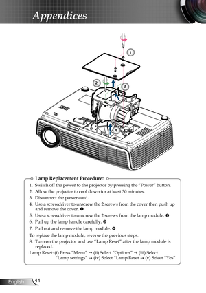 Page 44
44English

Appendices

Lamp Replacement Procedure:
1. Switch off the power to the projector by pressing the “Power” button.
2. Allow the projector to cool down for at least 30 minutes.
3. Disconnect the power cord.
4. Use a screwdriver to unscrew the 2 screws from the cover then push up and remove the cover. 
5. Use a screwdriver to unscrew the 2 screws from the lamp module. 
6. Pull up the lamp handle carefully. 
7.  Pull out and remove the lamp module. 
To replace the lamp module, reverse the...