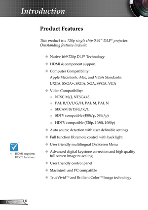 Page 6
6English

Introduction

Product Features
 
This product is a 720p single chip 0.62” DLP® projector. 
Outstanding features include:
 Native 16:9 720p DLP® Technology
 HDMI & component support.
 Computer Compatibility: 
Apple Macintosh, iMac, and VESA Standards:
UXGA, SXGA+, SXGA, XGA, SVGA, VGA
 Video Compatibility: 
■	NTSC M/J, NTSC4.43
■	PAL B/D/I/G/H, PAL M, PAL N
■	SECAM B/D/G/K/L
■	SDTV compatible (480i/p, 576i/p)
■	HDTV compatible (720p, 1080i, 1080p)
 Auto source detection with user definable...