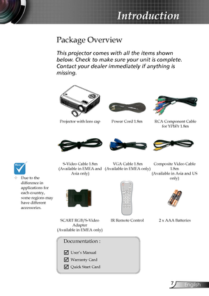 Page 7
7English

Introduction

Power Cord 1.8m
IR Remote Control
Package Overview
This projector comes with all the items shown 
below. Check to make sure your unit is complete. 
Contact your dealer immediately if anything is 
missing.
Documentation : 
	User’s Manual
	Warranty Card
	Quick Start Card
	Due to the  difference in  applications for each country, some regions may have different accessories.
2 x AAA Batteries
Projector with lens cap 
VGA Cable 1.8m(Available in EMEA only) S-Video Cable...