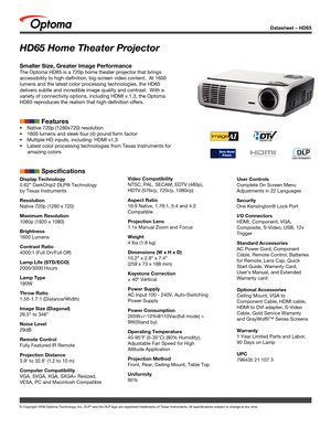 Page 1© Copyright 2008 Optoma Technology, Inc. DLP® and the DLP logo are registered trademarks of Texas Instruments. All sp\
ecifications subject to change at any time.
Datasheet – HD65
Display Technology
0.62” DarkChip2 DLP® Technology 
by Texas Instruments
Resolution
Native 720p (1280 x 720)
Maximum Resolution
1080p (1920 x 1080)
Brightness
1600 Lumens
Contrast Ratio
4000:1 (Full On/Full Off)
Lamp Life (STD/ECO)
2000/3000 Hours
Lamp Type
180W
Throw Ratio
1.55-1.7:1 (Distance/Width)
Image Size (Diagonal)...