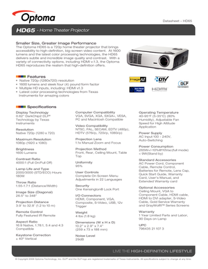 Page 1© Copyright 2008 Optoma Technology, Inc. DLP® and the DLP logo are registered trademarks of Texas Instruments. All sp\
ecifications subject to change at any time.
LIVE THE HIGH-DEFINITION LIFESTYLE
Datasheet – HD65
Display Technology
0.62” DarkChip2 DLP® 
Technology by Texas 
Instruments
Resolution
Native 720p (1280 x 720)
Maximum Resolution
1080p (1920 x 1080)
Brightness
1600 Lumens
Contrast Ratio
4000:1 (Full On/Full Off)
Lamp Life and Type
2000/3000 (STD/ECO) Hours
180W
Throw Ratio
1.55-1.7:1...