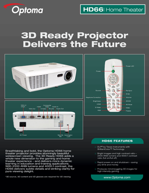 Page 1Breathtaking and bold, the Optoma HD66 home 
theater projector provides stunningly beautiful 
widescreen viewing.  The 3D Ready HD66 adds a 
whole new dimension to the gaming and home 
theater experience – and delivers more dynamic 
learning in education and training applications.  
With 2500 ANSI lumens and 4000:1 contrast, the 
HD66 delivers subtle details and striking clarity for 
pure viewing delight.
*3D source, 3D content and 3D glasses are required for 3D viewing
3D Ready ProjectorDelivers the...