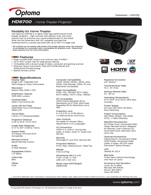 Page 1© Copyright 2010 Optoma Technology, Inc. All specifications subject t\
o change at any time.
www.optoma.com
Datasheet – HD6700
HD6700  Home Theater Projector
Flexibility for Home TheaterThe Optoma HD6700 is a native 720p high performance home 
theater projector.  High contrast ratio delivers truer and more 
vibrant color to enhance your home entertainment to the fullest.  
Enter the 3rd dimension with 3D* capability and take the 
entertainment to a whole new level with up to 300 of image size.
* 3D...