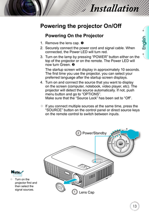 Page 13English
13
Installation
Powering on the Projector
1.  Remove the lens cap. 
2. Securely connect the power cord and signal cable. When 
connected, the Power LED will turn red.  
3.  Turn on the lamp by pressing “POWER” button either on the  top of the projector or on the remote. The Power LED will 
now turn Green. 
  The startup screen will display in approximately 10 seconds.  The fi rst time you use the projector, you can select your 
preferred language after the startup screen displays.
4.  Turn on...