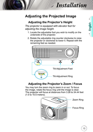 Page 15English
15
Installation
 
Adjusting the Projected Image
Adjusting the Projector’s Height 
The projector is equipped with elevator feet for 
adjusting the image height.
1. Locate the adjustable foot you wish to modify on the underside of the projector. 
2. Rotate the adjustable ring counter clockwise to raise  the projector or clockwise to lower it. Repeat with the 
remaining feet as needed.
Tilt-Adjustment Feet
Tilt-Adjustment Ring
Adjusting the Projector’s Zoom / Focus
Focus RingZoom Ring
You may turn...