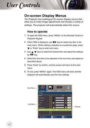 Page 202020
User Controls
The Projector has multilingual On-screen Display menus that 
allow you to make image adjustments and change a variety of 
settings. The projector will automatically detect the source. 
How to operate 
1.  To open the OSD menu, press “MENU” on the Remote Control or Projector Keypad.
2  When OSD is displayed, use    keys to select any item in the 
main menu. While making a selection on a particular page, press  
 or “Enter” key to enter sub menu.
3. Use   keys to select the desired item...