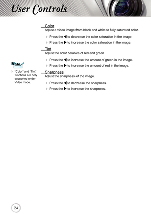 Page 242424
User Controls
	“Color” and “Tint” 
functions are only 
supported under 
Video mode.
NoteNote
  Color
Adjust a video image from black and white to fully saturated color .
 
 Press the  to decrease the color saturation in the image.
 
 Press the  to increase the color saturation in the image. 
  Tint
Adjust the color balance of red and green.
 
 Press the  to increase the amount of green in the image.
 
 Press the  to increase the amount of red in the image. 
  Sharpness
Adjust the sharpness of...