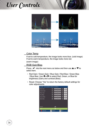 Page 262626
User Controls
 Color Temp
If set to cold temperature, the image looks more blue. (cold image) 
If set to warm temperature, the image looks more red.  
(warm image)
 RGB Gain/Bias
Press    into the next menu as below and then use  or  to 
select item. 
   Red Gain / Green Gain / Blue Gain / Red Bias / Green Bias 
/ Blue Bias: Use  or  to select Red, Green, or Blue for 
brightness (Gain) and contrast (Bias).
   Reset: Choose “Yes” to return the factory default settings for 
color adjustments. 