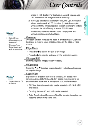 Page 29English
29
User Controls
image in 16:9 display. For this type of content, you can use 
LBX mode to fi ll the image on the 16:9 display. 
2.  If you use an external anamorphic lens, this LBX mode also  allows you to watch a 2.35:1 content (include Anamorphic 
DVD and HDTV fi lm source) that support anamorphic wide is 
enhanced for 16x9 Display in a wide 2.35:1 image. 
In this case, there are no black bars. Lamp power and 
vertical resolution are fully utilized.
  Overscan
Overscan function removes the...