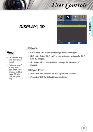 Page 31English
31
User Controls
  3D Mode
  Off: Select “Off” to turn 3D settings off for 3D images.
  DLP Link: Select “DLP Link” to use optimized settings for DLP 
Link 3D images.
  IR: Select “IR” to use optimized settings for IR-based 3D 
images.
  3D Sync. Invert
 Press the “On” to invert left and right frame contents.
 Press the “Off” for default frame contents. 
	“IR” options may vary according to model.
	“3D Sync Invert” is only avail-able when 3D is enabled and this mode 3D is for DLP link glass...