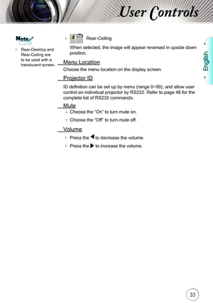 Page 33English
33
User Controls
	Rear-Desktop and 
Rear-Ceiling are 
to be used with a 
translucent screen.
NoteNote     Rear-Ceiling 
When selected, the image will appear reversed in upside down 
position.
  Menu Location
Choose the menu location on the display screen.
  Projector ID
ID defi nition can be set up by menu (range 0~99), and allow user 
control an individual projector by RS232. Refer to page 48 for the 
complete list of RS232 commands.
  Mute  
Choose the “On” to turn mute on. 

 Choose the...