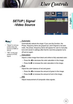 Page 35English
35
User Controls
SETUP | Signal -Video Source
  Automatic
Automatically selects the singal. If you use this function, the 
Phase, frequency items are grayed out, and if Signal is not auto-
matic, the phase, frequency items will appear for user to manually 
tune and saved in settings after that for next time projector turns 
off and on again.
  Saturation
Adjust a video image from black and white to fully saturated color .
 
 Press the  to decrease the color saturation in the image.
 
 Press the...