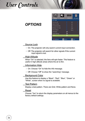 Page 363636
User Controls
OPTIONS 
 Source Lock
 On: The projector will only search current input connection.
 Off: The projector will search for other signals if the current input signal is lost. 
  High Altitude
When “On” is selected, the fans will spin faster. This feature is 
useful in high altitude areas where the air is thin.
 Information Hide
 On: Choose “On” to hide the info message.
 Off: Choose “Off” to show the “searching” message.
 Background Color
Use this feature to display a “Black”, “Red”,...