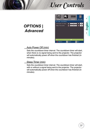 Page 37English
37
 Auto Power Off (min)
Sets the countdown timer interval. The countdown timer will start, 
when there is no signal being sent to the projector. The projector 
will automatically power off when the countdown has finished (in 
minutes).
 Sleep Timer (min)
Sets the countdown timer interval. The countdown timer will start, 
with or without a signal being sent to the projector. The projector 
will automatically power off when the countdown has finished (in 
minutes).
User Controls
OPTIONS | 
Advanced 