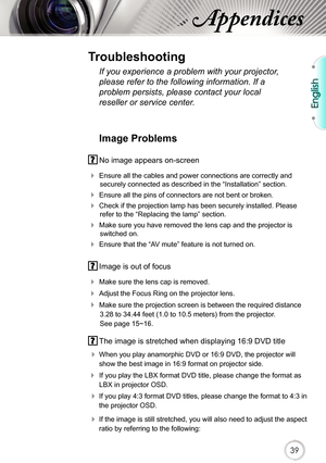 Page 39English
39
Appendices
Image Problems
 No image appears on-screen
 Ensure all the cables and power connections are correctly and 
securely connected as described in the “Installation” section.
 Ensure all the pins of connectors are not bent or broken.
 Check if the projection lamp has been securely installed. Please 
refer to the “Replacing the lamp” section.
 Make sure you have removed the lens cap and the projector is 
switched on.
 Ensure that the “AV mute” feature is not turned on.
 Image is out...