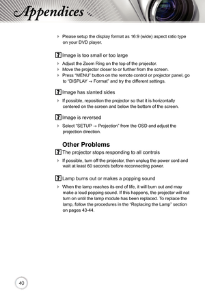 Page 404040
Appendices
 Please setup the display format as 16:9 (wide) aspect ratio type 
on your DVD player.
 Image is too small or too large
 Adjust the Zoom Ring on the top of the projector.
 Move the projector closer to or further from the screen.
 Press “MENU” button on the remote control or projector panel, go 
to “DISPLAY  Format” and try the different settings.
 Image has slanted sides
 If possible, reposition the projector so that it is horizontally 
centered on the screen and below the bottom of...