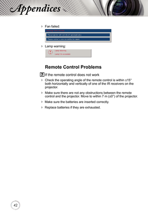 Page 424242
Appendices
 Fan failed:
 
 Lamp warning:
 
 
Remote Control Problems
 If the remote control does not work
 Check the operating angle of the remote control is within ±15° both horizontally and vertically of one of the IR receivers on the projector.
 Make sure there are not any obstructions between the remote control and the projector. Move to within 7 m (±0°) of the projector.
 Make sure the batteries are inserted correctly.
 Replace batteries if they are exhausted. 