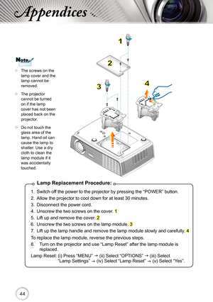 Page 444444
Appendices
Lamp Replacement Procedure:
1.  Switch off the power to the projector by pressing the “POWER” button. 
2.  Allow the projector to cool down for at least 30 minutes.
3.  Disconnect the power cord.
4.  Unscrew the two screws on the cover. 
1
5.  Lift up and remove the cover. 
2 
6.  Unscrew the two screws on the lamp module. 
3 
7.  Lift up the lamp handle and remove the lamp module slowly and carefully. 
4 
To replace the lamp module, reverse the previous steps.
8.   Turn on the projector...