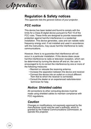 Page 545454
Appendices
Regulation & Safety notices
This appendix lists the general notices of your projector. 
FCC notice 
This device has been tested and found to comply with the 
limits for a Class B digital device pursuant to Part 15 of the 
FCC rules. These limits are designed to provide reasonable 
protection against harmful interference in a residential 
installation. This device generates, uses and can radiate radio 
frequency energy and, if not installed and used in accordance 
with the instructions,...