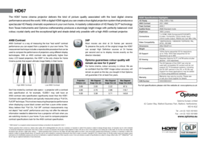 Page 2HD67 Specifications Highlights
HD Ready 720p (1280 x 720)
ANSI Contrast 400:1 ANSI
Peak Contrast 4000:1
Audible Noise  29dB Standard mode
Brightness  1800 Lumens
Connections 1 x HDMI, VGA (Component\PC\SCART),
S-video, Composite, 3.5mm Audio input,
3.5mm audio output, RS232 (via 3 pin Mini DIN)
Video Compatibility 1080P60/50/24, 1080i60/50 720P60/50, PAL, 
NTSC, SECAM
Dimensions 286x192x97mm 
Weight  2.3 kg
3D Support 120Hz frame sequential 3D for resolutions
up to 720p. 60Hz field sequential 3D for...