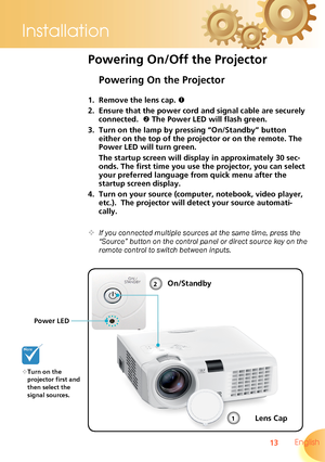 Page 13
13 English
Installation

Powering On the Projector
1. Remove the lens cap. 
2. Ensure that the power cord and signal cable are securely 
connected.   The Power LED will flash green.
3. Turn on the lamp by pressing “On/Standby” button 
either on the top of the projector or on the remote. The 
Power LED will turn green.
 The startup screen will display in approximately 30 sec-
onds. The first time you use the projector, you can select 
your preferred language from quick menu after the 
startup screen...