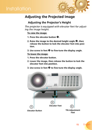 Page 15
15 English
Installation

Adjusting the Projected Image
Adjusting the Projector’s Height
Tilt-Adjustment 
Feet
Elevator Feet
The projector is equipped with elevator feet for adjust-
ing the image height.
 To raise the image:
1. Press the elevator button . 
2. Raise the image to the desired height angle , then 
release the button to lock the elevator feet into posi-
tion.
3. Use screw in feet  to fine-tune the display angle. 
 To lower the image:
1. Press the elevator button.
2. Lower the image, then...